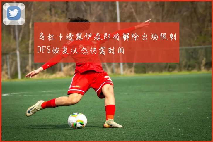乌杜卡透露伊森即将解除出场限制DFS恢复状态仍需时间