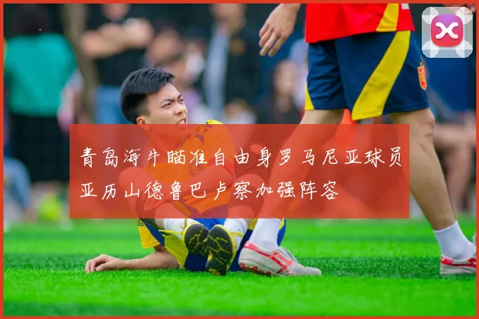 青岛海牛瞄准自由身罗马尼亚球员亚历山德鲁巴卢察加强阵容
