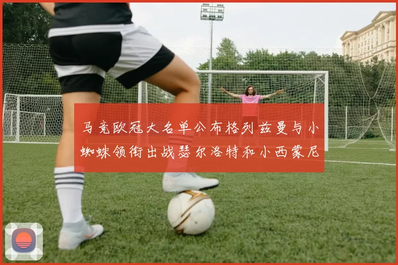 马竞欧冠大名单公布格列兹曼与小蜘蛛领衔出战瑟尔洛特和小西蒙尼在列