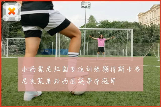 小西蒙尼归国专注训练期待斯卡洛尼决策看好西法英争夺冠军