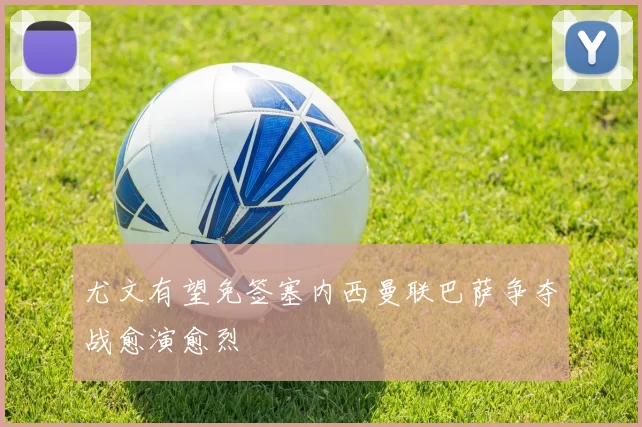 尤文有望免签塞内西曼联巴萨争夺战愈演愈烈