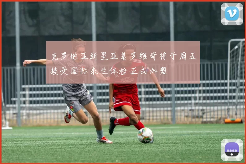 克罗地亚新星亚基罗维奇将于周五接受国际米兰体检正式加盟