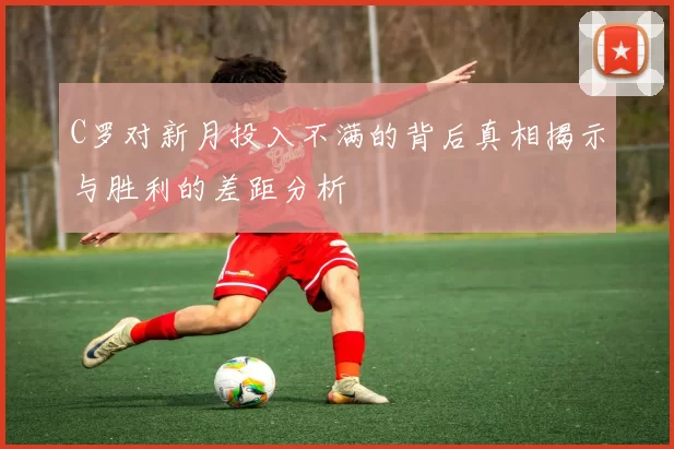 C罗对新月投入不满的背后真相揭示与胜利的差距分析